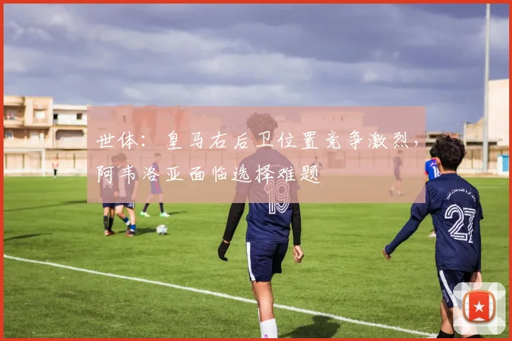 世体：皇马右后卫位置竞争激烈，阿韦洛亚面临选择难题